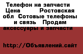Телефон на запчасти › Цена ­ 900 - Ростовская обл. Сотовые телефоны и связь » Продам аксессуары и запчасти   